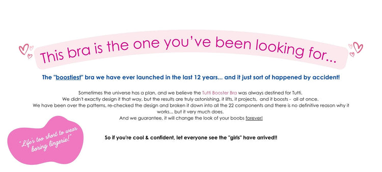 This bra is the one you’ve been looking for...
The "boostiest" bra we have ever launched in the last 12 years...
and it just sort of happened by accident!
Sometimes the universe has a plan, and we believe the Tutti Booster Bra was always destined for Tutti. 
We didn't exactly design it that way, but the results are truly astonishing, it lifts, it projects, and it boosts - all at once. 
We have been over the patterns, re-checked the design and broken it down into all the 22 components and there is no definit