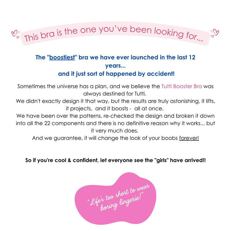 This bra is the one you’ve been looking for...
The "boostiest" bra we have ever launched in the last 12 years...
and it just sort of happened by accident!
Sometimes the universe has a plan, and we believe the Tutti Booster Bra was always destined for Tutti. 
We didn't exactly design it that way, but the results are truly astonishing, it lifts, it projects, and it boosts - all at once. 
We have been over the patterns, re-checked the design and broken it down into all the 22 components and there is no definit